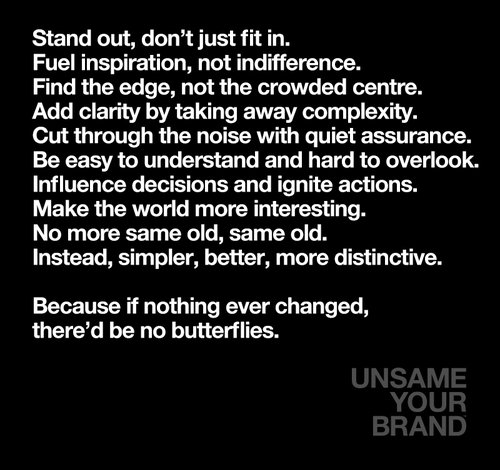 Stand out, don’t just fit in. Fuel inspiration, not indifference. Find the edge, not the crowded centre. Add clarity by taking away complexity. Cut through the noise with quiet assurance. Be easy to understand and hard to overlook. Influence decisions and ignite actions. Make the world more interesting. No more same old, same old. Instead, simpler, better, more distinctive.  Because if nothing ever changed, there’d be no butterflies.